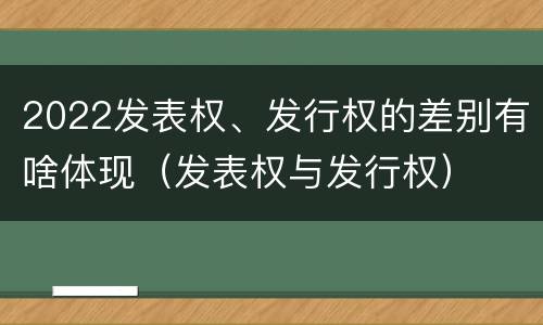2022发表权、发行权的差别有啥体现（发表权与发行权）