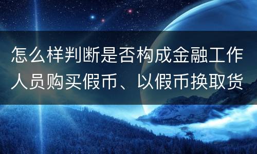 怎么样判断是否构成金融工作人员购买假币、以假币换取货币罪