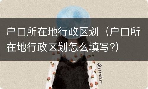 户口所在地行政区划（户口所在地行政区划怎么填写?）