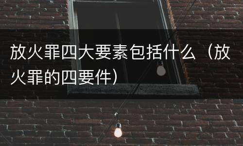 放火罪四大要素包括什么（放火罪的四要件）