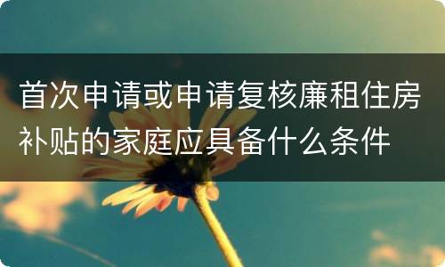 首次申请或申请复核廉租住房补贴的家庭应具备什么条件
