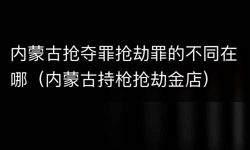 内蒙古抢夺罪抢劫罪的不同在哪（内蒙古持枪抢劫金店）
