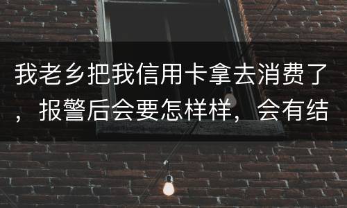 我老乡把我信用卡拿去消费了，报警后会要怎样样，会有结果吗