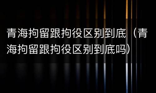 青海拘留跟拘役区别到底（青海拘留跟拘役区别到底吗）