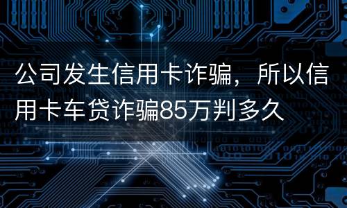 公司发生信用卡诈骗，所以信用卡车贷诈骗85万判多久