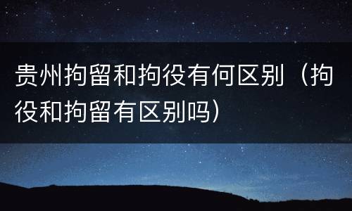 贵州拘留和拘役有何区别（拘役和拘留有区别吗）