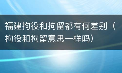 福建拘役和拘留都有何差别（拘役和拘留意思一样吗）