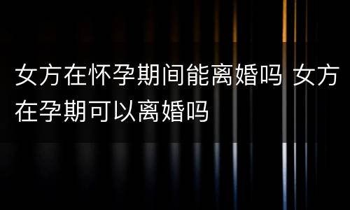 女方在怀孕期间能离婚吗 女方在孕期可以离婚吗