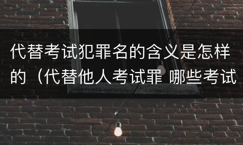 代替考试犯罪名的含义是怎样的（代替他人考试罪 哪些考试）