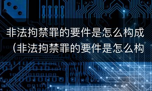 非法拘禁罪的要件是怎么构成（非法拘禁罪的要件是怎么构成的）