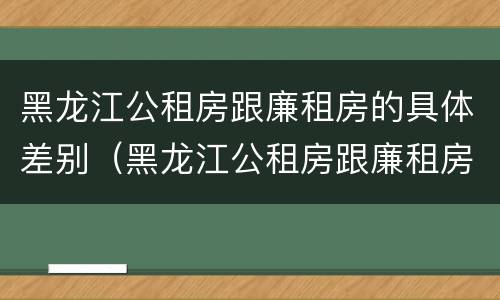 黑龙江公租房跟廉租房的具体差别（黑龙江公租房跟廉租房的具体差别在哪）