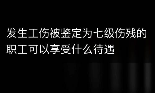 发生工伤被鉴定为七级伤残的职工可以享受什么待遇