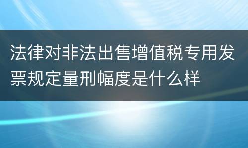 法律对非法出售增值税专用发票规定量刑幅度是什么样