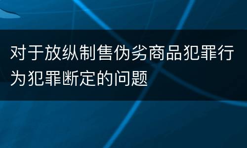 对于放纵制售伪劣商品犯罪行为犯罪断定的问题