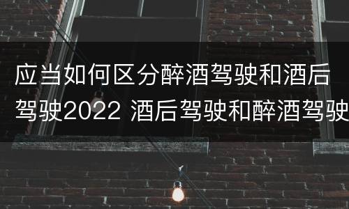 应当如何区分醉酒驾驶和酒后驾驶2022 酒后驾驶和醉酒驾驶的划分