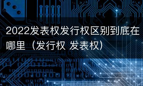 2022发表权发行权区别到底在哪里（发行权 发表权）