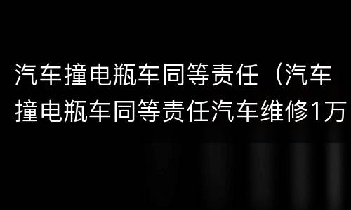 汽车撞电瓶车同等责任（汽车撞电瓶车同等责任汽车维修1万多这对吗）