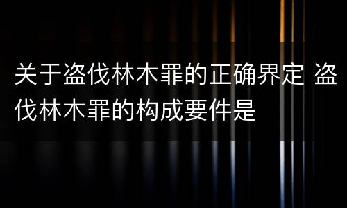 关于盗伐林木罪的正确界定 盗伐林木罪的构成要件是