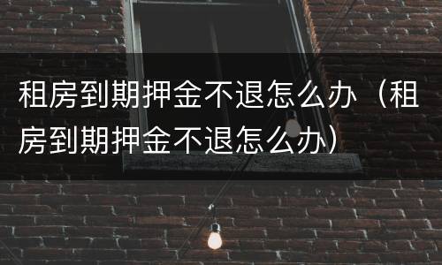租房到期押金不退怎么办（租房到期押金不退怎么办）