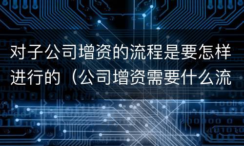 对子公司增资的流程是要怎样进行的（公司增资需要什么流程呢）