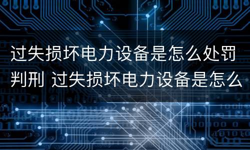 过失损坏电力设备是怎么处罚判刑 过失损坏电力设备是怎么处罚判刑的