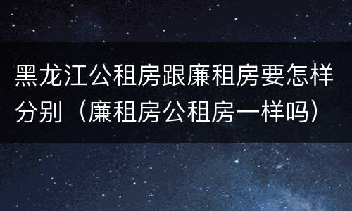 黑龙江公租房跟廉租房要怎样分别（廉租房公租房一样吗）