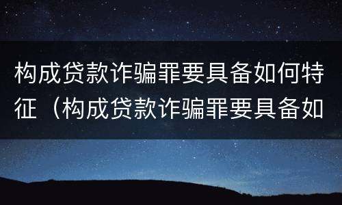 构成贷款诈骗罪要具备如何特征（构成贷款诈骗罪要具备如何特征和条件）