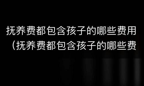 抚养费都包含孩子的哪些费用（抚养费都包含孩子的哪些费用和费用）