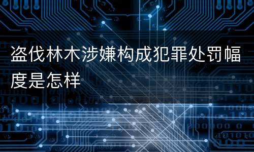 盗伐林木涉嫌构成犯罪处罚幅度是怎样