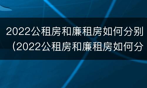 2022公租房和廉租房如何分别（2022公租房和廉租房如何分别进行申请）