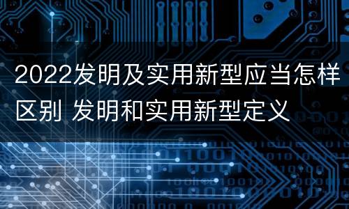 2022发明及实用新型应当怎样区别 发明和实用新型定义