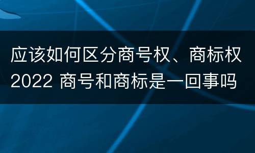 应该如何区分商号权、商标权2022 商号和商标是一回事吗
