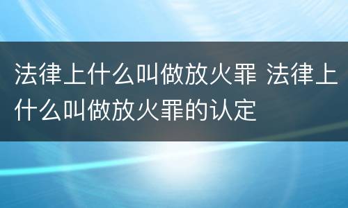 法律上什么叫做放火罪 法律上什么叫做放火罪的认定