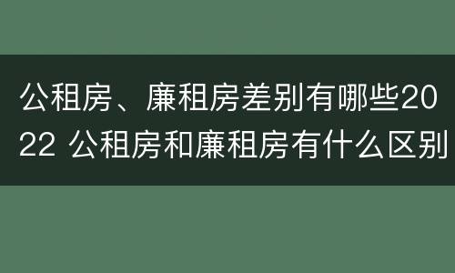 公租房、廉租房差别有哪些2022 公租房和廉租房有什么区别?2019年的
