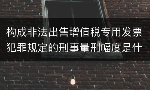 构成非法出售增值税专用发票犯罪规定的刑事量刑幅度是什么样的
