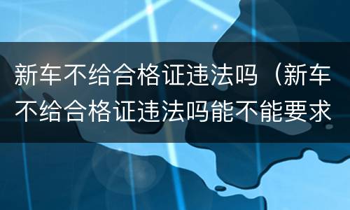新车不给合格证违法吗（新车不给合格证违法吗能不能要求退）