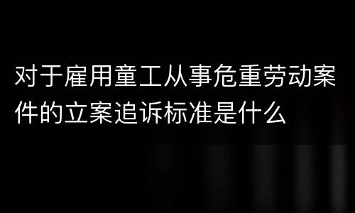 对于雇用童工从事危重劳动案件的立案追诉标准是什么