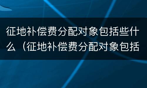 征地补偿费分配对象包括些什么（征地补偿费分配对象包括些什么内容）