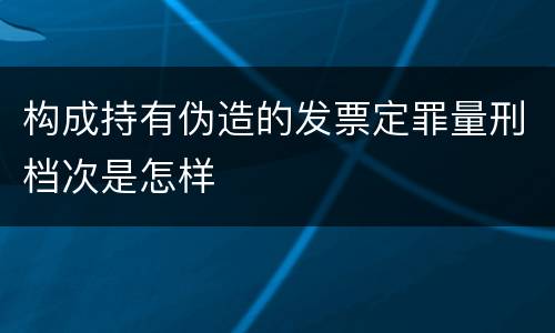 构成持有伪造的发票定罪量刑档次是怎样