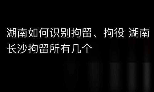 湖南如何识别拘留、拘役 湖南长沙拘留所有几个