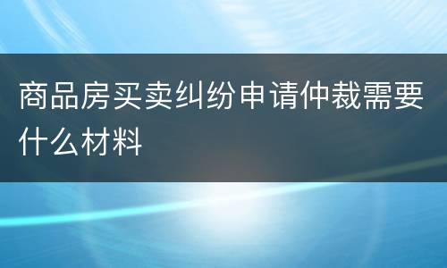 商品房买卖纠纷申请仲裁需要什么材料