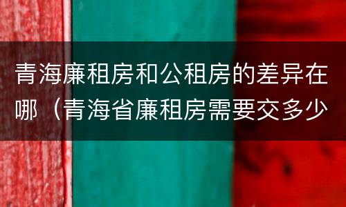 青海廉租房和公租房的差异在哪（青海省廉租房需要交多少钱）