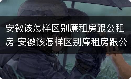 安徽该怎样区别廉租房跟公租房 安徽该怎样区别廉租房跟公租房的区别