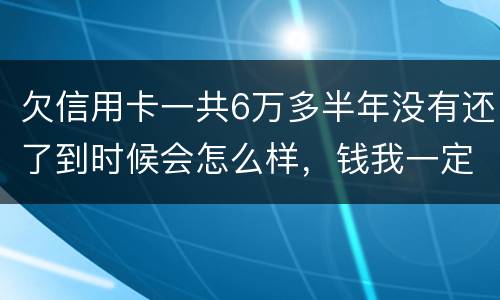 欠信用卡一共6万多半年没有还了到时候会怎么样，钱我一定慢慢找来还