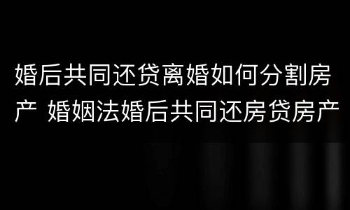 婚后共同还贷离婚如何分割房产 婚姻法婚后共同还房贷房产如何分割