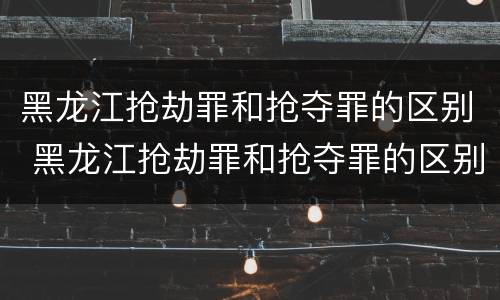 黑龙江抢劫罪和抢夺罪的区别 黑龙江抢劫罪和抢夺罪的区别