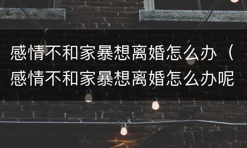 感情不和家暴想离婚怎么办（感情不和家暴想离婚怎么办呢）