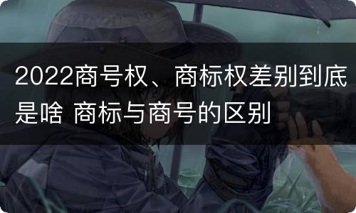 2022商号权、商标权差别到底是啥 商标与商号的区别