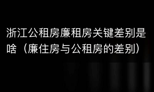 浙江公租房廉租房关键差别是啥（廉住房与公租房的差别）