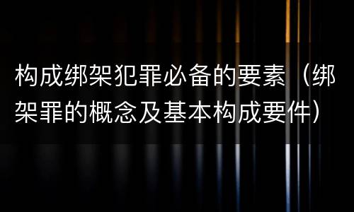 构成绑架犯罪必备的要素（绑架罪的概念及基本构成要件）